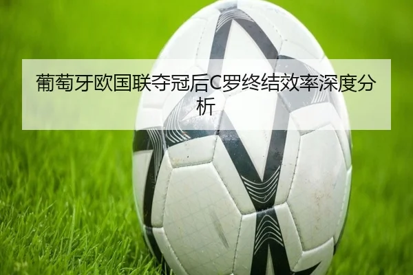 葡萄牙欧国联夺冠后C罗终结效率深度分析